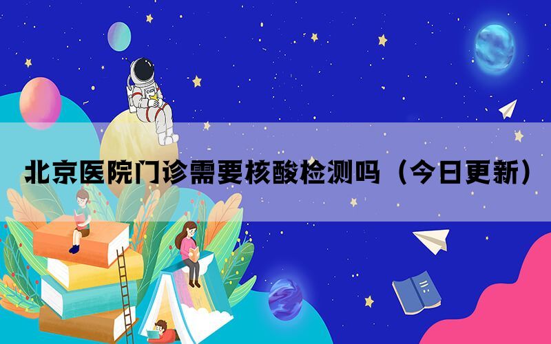 北京醫(yī)院門診需要核酸檢測嗎（今日更新）