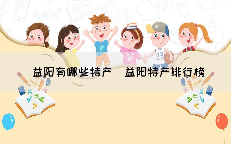  益陽有哪些特產(chǎn)（益陽特產(chǎn)排行榜）