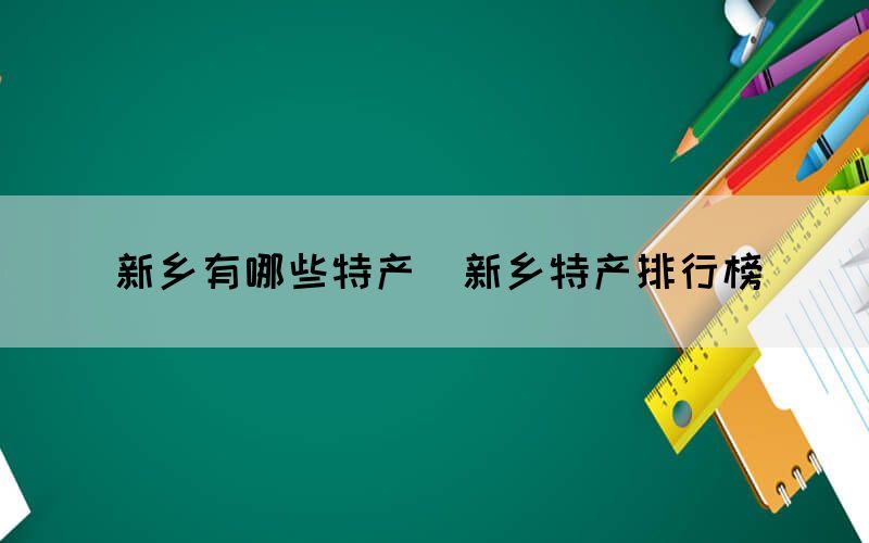 新鄉(xiāng)有哪些特產(chǎn)（新鄉(xiāng)特產(chǎn)排行榜）