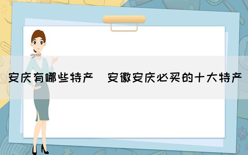 安慶有哪些特產(chǎn)(安徽安慶必買的十大特產(chǎn))