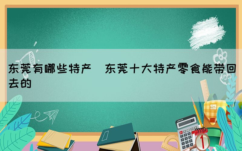 東莞有哪些特產(chǎn)(東莞十大特產(chǎn)零食能帶回去的)