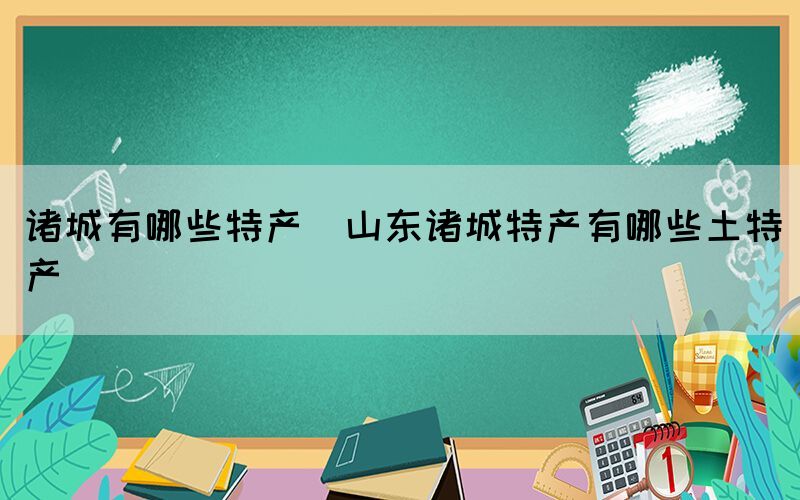 諸城有哪些特產(chǎn)(山東諸城特產(chǎn)有哪些土特產(chǎn))