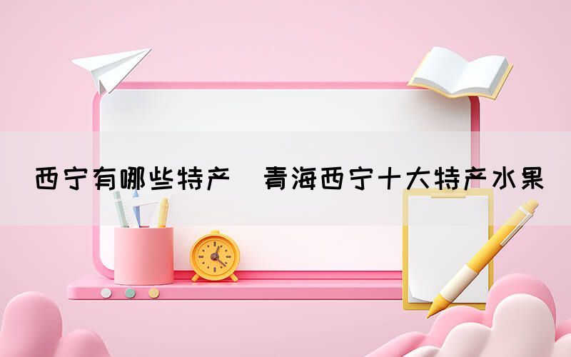 西寧有哪些特產(chǎn)(青海西寧十大特產(chǎn)水果)