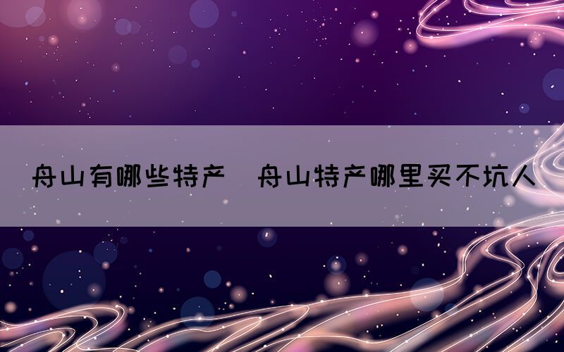 舟山有哪些特產(chǎn)(舟山特產(chǎn)哪里買(mǎi)不坑人)