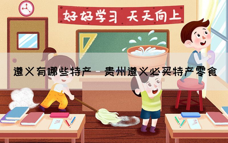 遵義有哪些特產(chǎn)(貴州遵義必買(mǎi)特產(chǎn)零食)