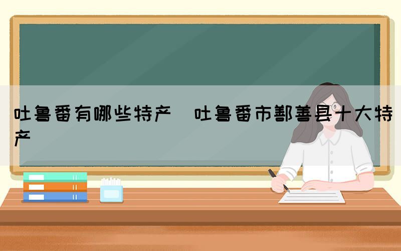 吐魯番有哪些特產(chǎn)(吐魯番市鄯善縣十大特產(chǎn))