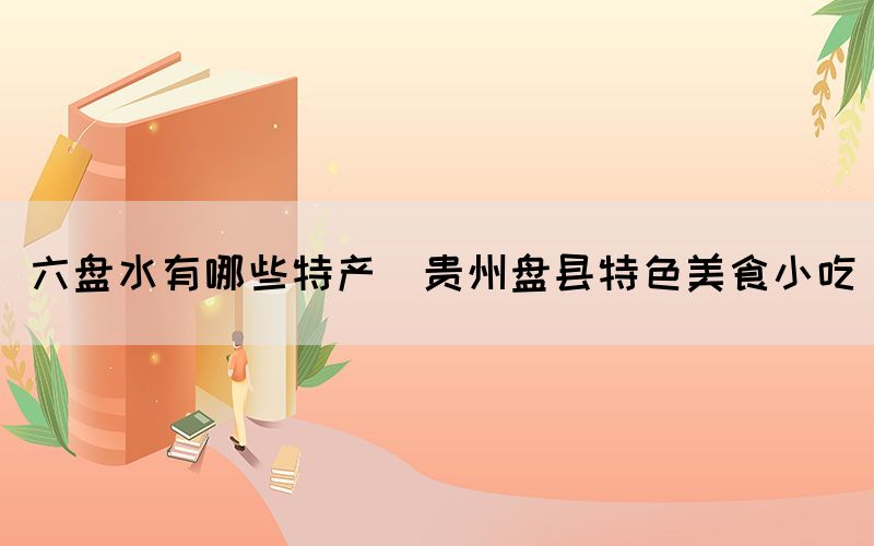 六盤水有哪些特產(chǎn)(貴州盤縣特色美食小吃)