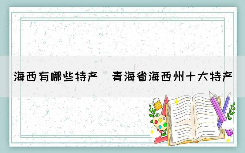海西有哪些特產(chǎn)(青海省海西州十大特產(chǎn))