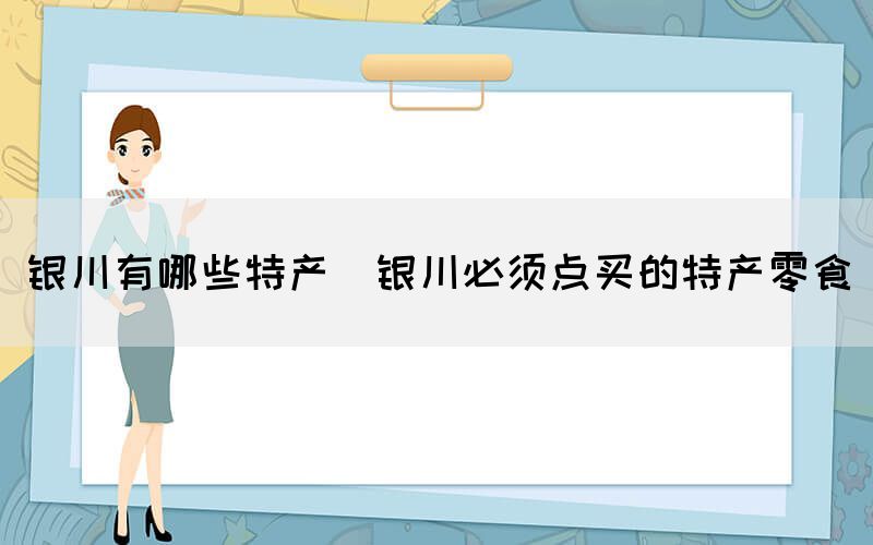 銀川有哪些特產(chǎn)(銀川必須點(diǎn)買(mǎi)的特產(chǎn)零食)