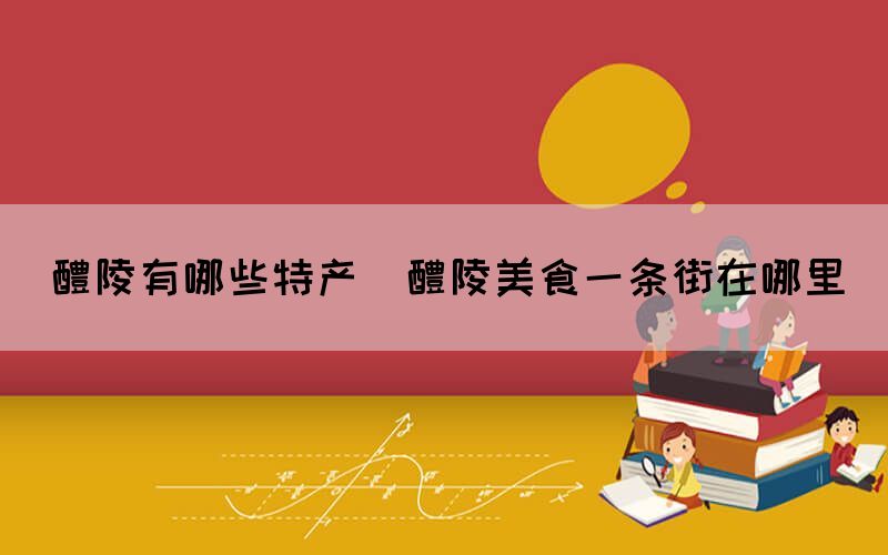 醴陵有哪些特產(chǎn)(醴陵美食一條街在哪里)