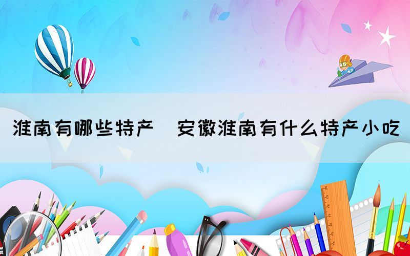 淮南有哪些特產(chǎn)(安徽淮南有什么特產(chǎn)小吃)