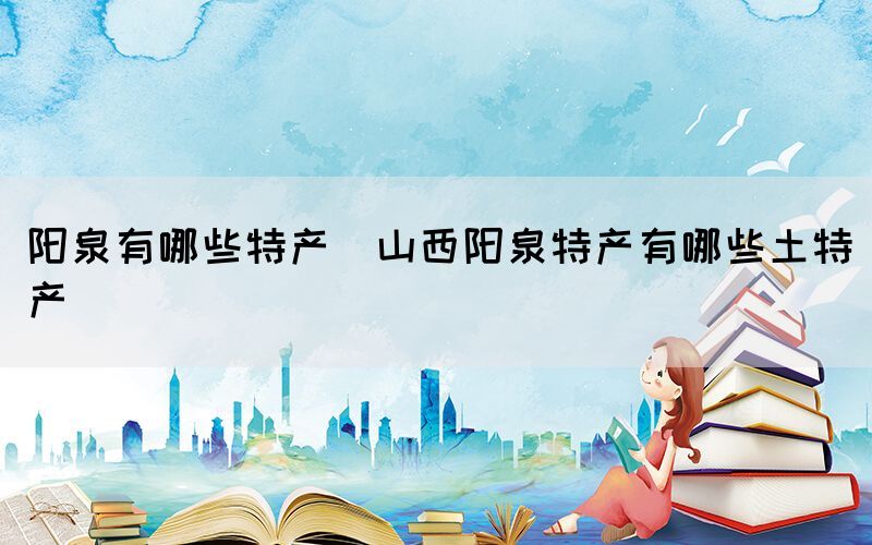 陽(yáng)泉有哪些特產(chǎn)(山西陽(yáng)泉特產(chǎn)有哪些土特產(chǎn))