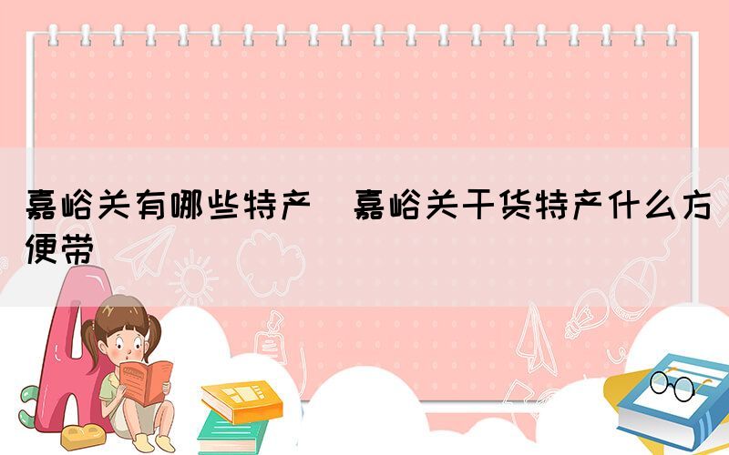 嘉峪關(guān)有哪些特產(chǎn)(嘉峪關(guān)干貨特產(chǎn)什么方便帶)