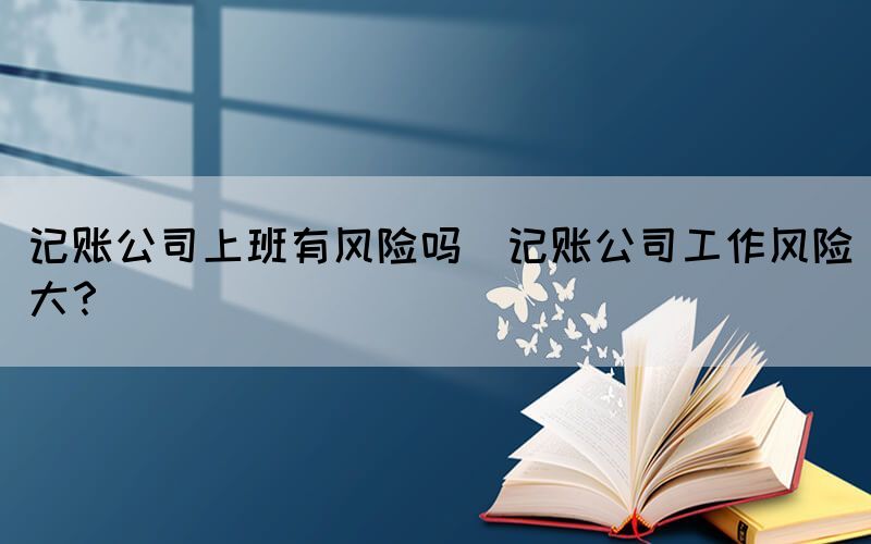 記賬公司上班有風(fēng)險(xiǎn)嗎(記賬公司工作風(fēng)險(xiǎn)大？)
