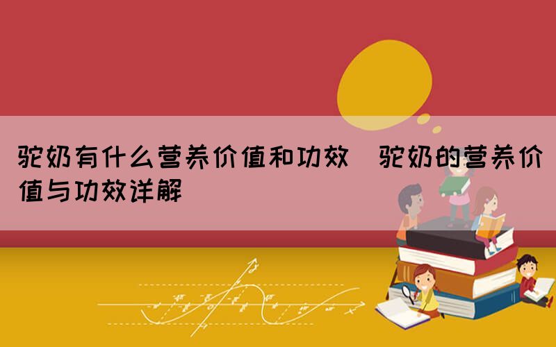 駝奶有什么營(yíng)養(yǎng)價(jià)值和功效(駝奶的營(yíng)養(yǎng)價(jià)值與功效詳解)