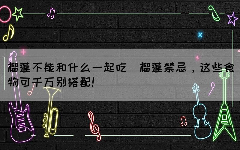 榴蓮不能和什么一起吃(榴蓮禁忌，這些食物可千萬(wàn)別搭配！)