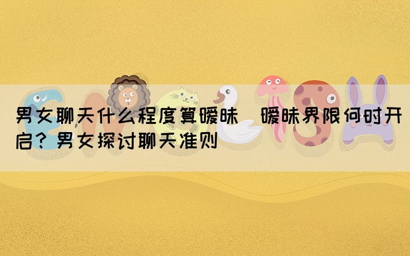 男女聊天什么程度算曖昧(曖昧界限何時(shí)開(kāi)啟？男女探討聊天準(zhǔn)則)