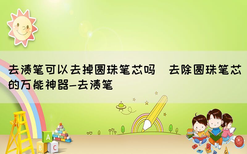 去漬筆可以去掉圓珠筆芯嗎(去除圓珠筆芯的萬(wàn)能神器-去漬筆)