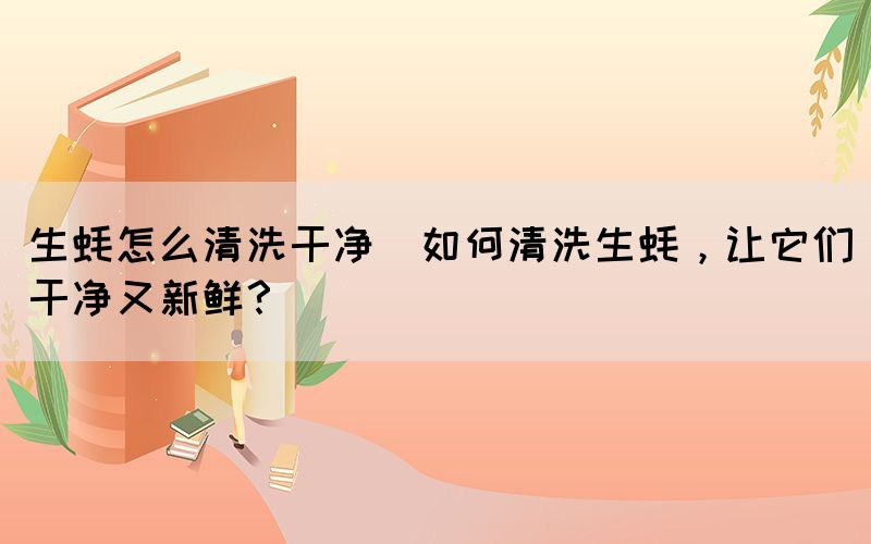 生蠔怎么清洗干凈(如何清洗生蠔，讓它們干凈又新鮮？)