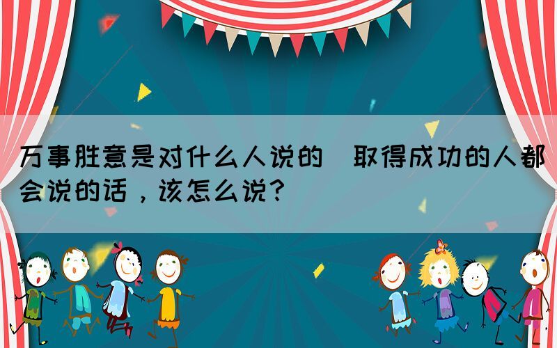 萬事勝意是對什么人說的(取得成功的人都會說的話，該怎么說？)