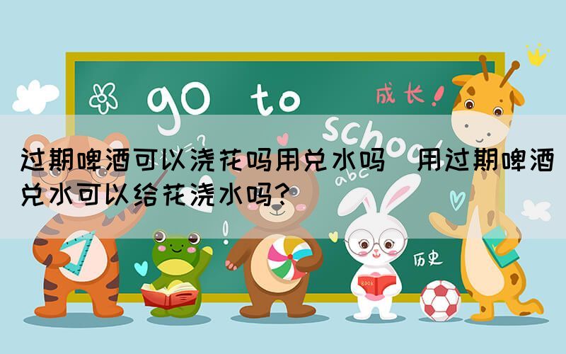 過期啤酒可以澆花嗎用兌水嗎(用過期啤酒兌水可以給花澆水嗎？)