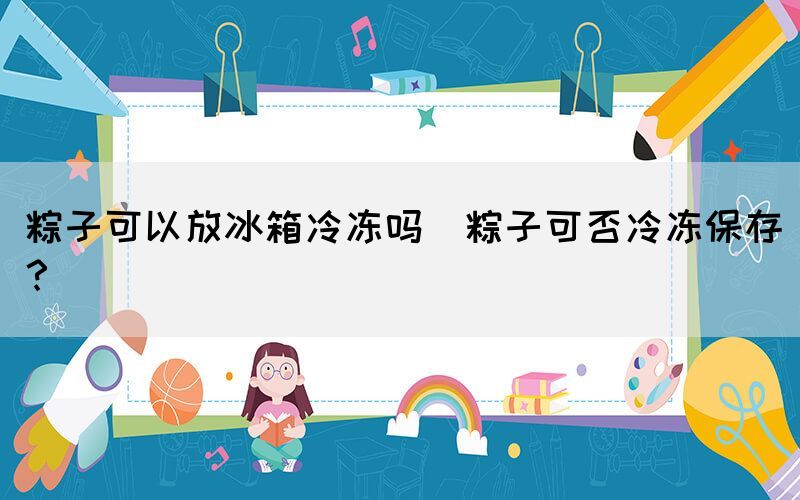 粽子可以放冰箱冷凍嗎(粽子可否冷凍保存？)