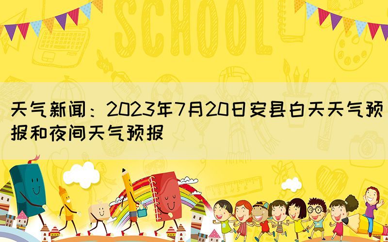 天氣新聞：2023年7月20日安縣白天天氣預(yù)報和夜間天氣預(yù)報(圖1)