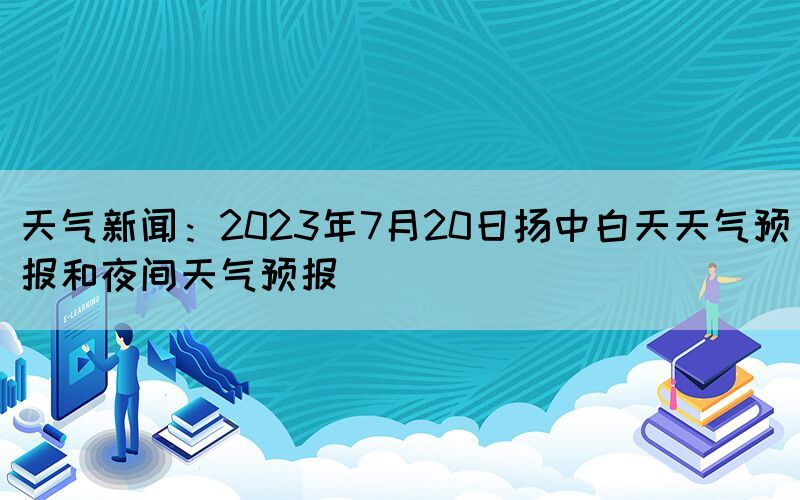 天氣新聞：2023年7月20日揚(yáng)中白天天氣預(yù)報和夜間天氣預(yù)報(圖1)