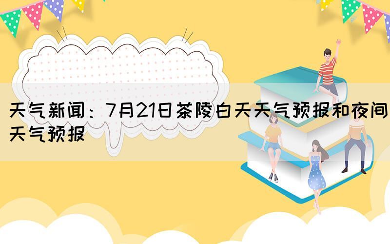 天氣新聞：7月21日茶陵白天天氣預(yù)報(bào)和夜間天氣預(yù)報(bào)(圖1)