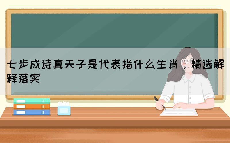 七步成詩真天子是代表指什么生肖，精選解釋落實(圖1)