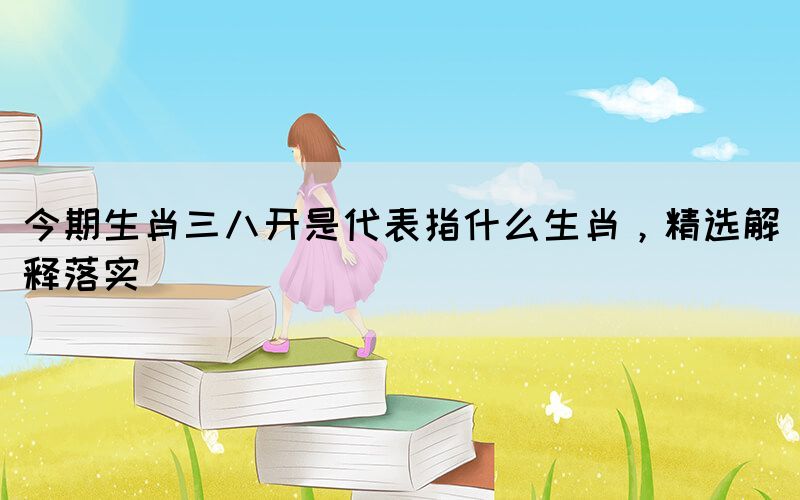 今期生肖三八開是代表指什么生肖，精選解釋